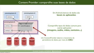 Content Provider: compartilhe suas bases de dados


                                                                                 Em Android, bancos de dados são
                                                                                     locais às aplicacões




                                                                         Compartilha tipos de dados comuns para
                                                                                   outras aplicações:
                                                                        (imagens, audio, video, contatos...)


                                                               Um ContentProvider abstrai o mecanismo de
                                                                persistência de dados, por meio de URIs!




                                                  Formacão Completa em Android - @androidnarede
segunda-feira, 12 de dezembro de 11
 