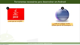 Ferramentas necessárias para desenvolver em Android

                            1                                                                                             2




                                      tem que ser um JDK!
                                                                                                            pode ser qualquer versão
                                                                                                        (Classic, Java for EE Developers, ...)




                                                            Formacão Completa em Android - @androidnarede
segunda-feira, 12 de dezembro de 11
 