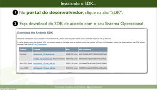 instalandooo SDK...
                                                        Instalando SDK...
                            1         No portal do desenvolvedor, clique na aba “SDK”.

                            2         Faça download do SDK de acordo com o seu Sistema Operacional




                                                       Formacão Completa em Android - @androidnarede
segunda-feira, 12 de dezembro de 11
 