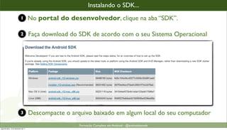 instalandooo SDK...
                                                         Instalando SDK...
                            1         No portal do desenvolvedor, clique na aba “SDK”.

                            2         Faça download do SDK de acordo com o seu Sistema Operacional




                            3         Descompacte o arquivo baixado em algum local do seu computador
                                                       Formacão Completa em Android - @androidnarede
segunda-feira, 12 de dezembro de 11
 