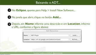 baixando o plugin ADT
                                                        Baixando o ADT...

                            1         No Eclipse, aponte para Help > Install New Software...

                            2         Na janela que abrir, clique no botão Add...

                            3         Depois, em Name informe uma descricão e em Location, informe
                                      a URL, conforme a ﬁgura abaixo:




                                                         Formacão Completa em Android - @androidnarede
segunda-feira, 12 de dezembro de 11
 