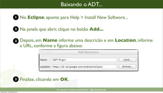 baixando o plugin ADT
                                                        Baixando o ADT...

                            1         No Eclipse, aponte para Help > Install New Software...

                            2         Na janela que abrir, clique no botão Add...

                            3         Depois, em Name informe uma descricão e em Location, informe
                                      a URL, conforme a ﬁgura abaixo:




                            3         Finalize, clicando em OK.

                                                         Formacão Completa em Android - @androidnarede
segunda-feira, 12 de dezembro de 11
 