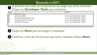 baixando o plugin ADT (2)
                                                      Baixando o ADT...
                            1
                                      A próxima tela exibe os componentes do plugin que serão instalados.
                                      Clique em Developer Tools para instalá-los.




                            2         Clique em Next para prosseguir a instalação.

                            3         Conﬁrme a lista das ferramentas que serão instaladas. Clique Next.




                                                        Formacão Completa em Android - @androidnarede
segunda-feira, 12 de dezembro de 11
 