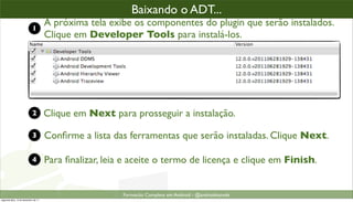 baixando o plugin ADT (2)
                                                      Baixando o ADT...
                            1
                                      A próxima tela exibe os componentes do plugin que serão instalados.
                                      Clique em Developer Tools para instalá-los.




                            2         Clique em Next para prosseguir a instalação.

                            3         Conﬁrme a lista das ferramentas que serão instaladas. Clique Next.

                            4         Para ﬁnalizar, leia e aceite o termo de licença e clique em Finish.


                                                         Formacão Completa em Android - @androidnarede
segunda-feira, 12 de dezembro de 11
 