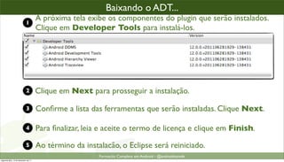 baixando o plugin ADT (2)
                                                      Baixando o ADT...
                            1
                                      A próxima tela exibe os componentes do plugin que serão instalados.
                                      Clique em Developer Tools para instalá-los.




                            2         Clique em Next para prosseguir a instalação.

                            3         Conﬁrme a lista das ferramentas que serão instaladas. Clique Next.

                            4         Para ﬁnalizar, leia e aceite o termo de licença e clique em Finish.
                            5         Ao término da instalacão, o Eclipse será reiniciado.
                                                         Formacão Completa em Android - @androidnarede
segunda-feira, 12 de dezembro de 11
 