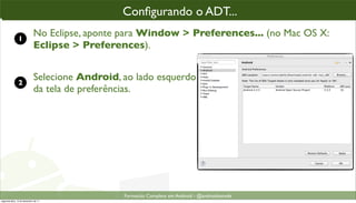 conﬁgurando o ADT parao“enxergar” o SDK
                                                Conﬁgurando o ADT...
                                                 Conﬁgurando ADT...

               1
                             No Eclipse, aponte para Window > Preferences... (no Mac OS X:
                             Eclipse > Preferences).


               2
                             Selecione Android, ao lado esquerdo
                             da tela de preferências.




                                                 Formacão Completa em Android - @androidnarede
segunda-feira, 12 de dezembro de 11
 