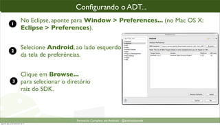 conﬁgurando o ADT parao“enxergar” o SDK
                                                Conﬁgurando o ADT...
                                                 Conﬁgurando ADT...

               1
                             No Eclipse, aponte para Window > Preferences... (no Mac OS X:
                             Eclipse > Preferences).


               2
                             Selecione Android, ao lado esquerdo
                             da tela de preferências.


                             Clique em Browse...
                 3           para selecionar o diretório
                             raiz do SDK.



                                                  Formacão Completa em Android - @androidnarede
segunda-feira, 12 de dezembro de 11
 