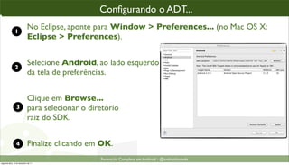 conﬁgurando o ADT parao“enxergar” o SDK
                                                Conﬁgurando o ADT...
                                                 Conﬁgurando ADT...

               1
                             No Eclipse, aponte para Window > Preferences... (no Mac OS X:
                             Eclipse > Preferences).


               2
                             Selecione Android, ao lado esquerdo
                             da tela de preferências.


                             Clique em Browse...
                 3           para selecionar o diretório
                             raiz do SDK.


                 4           Finalize clicando em OK.
                                                  Formacão Completa em Android - @androidnarede
segunda-feira, 12 de dezembro de 11
 