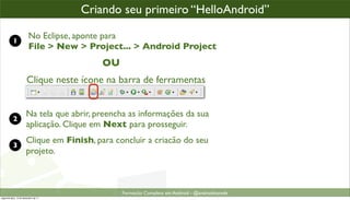 criando um projeto Android
                                      Criando seu primeiro “HelloAndroid”

           1
                         No Eclipse, aponte para
                         File > New > Project... > Android Project
                                           OU
                       Clique neste ícone na barra de ferramentas


                       Na tela que abrir, preencha as informações da sua
           2
                       aplicação. Clique em Next para prosseguir.
                       Clique em Finish, para concluir a criacão do seu
           3
                       projeto.



                                                Formacão Completa em Android - @androidnarede
segunda-feira, 12 de dezembro de 11
 