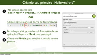 criando um projeto Android
                                      Criando seu primeiro “HelloAndroid”

           1
                         No Eclipse, aponte para
                         File > New > Project... > Android Project
                                           OU
                       Clique neste ícone na barra de ferramentas


                       Na tela que abrir, preencha as informações da sua
           2
                       aplicação. Clique em Next para prosseguir.
                       Clique em Finish, para concluir a criacão do seu
           3
                       projeto.



                                                Formacão Completa em Android - @androidnarede
segunda-feira, 12 de dezembro de 11
 