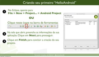 criando um projeto Android
                                      Criando seu primeiro “HelloAndroid”

           1
                         No Eclipse, aponte para
                         File > New > Project... > Android Project
                                           OU
                       Clique neste ícone na barra de ferramentas


                       Na tela que abrir, preencha as informações da sua
           2
                       aplicação. Clique em Next para prosseguir.
                       Clique em Finish, para concluir a criacão do seu
           3
                       projeto.



                                                Formacão Completa em Android - @androidnarede
segunda-feira, 12 de dezembro de 11
 