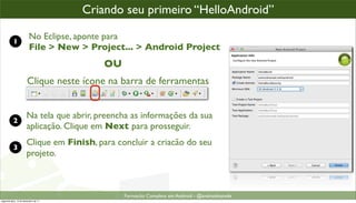 criando um projeto Android
                                      Criando seu primeiro “HelloAndroid”

           1
                         No Eclipse, aponte para
                         File > New > Project... > Android Project
                                           OU
                       Clique neste ícone na barra de ferramentas


                       Na tela que abrir, preencha as informações da sua
           2
                       aplicação. Clique em Next para prosseguir.
                       Clique em Finish, para concluir a criacão do seu
           3
                       projeto.



                                                Formacão Completa em Android - @androidnarede
segunda-feira, 12 de dezembro de 11
 