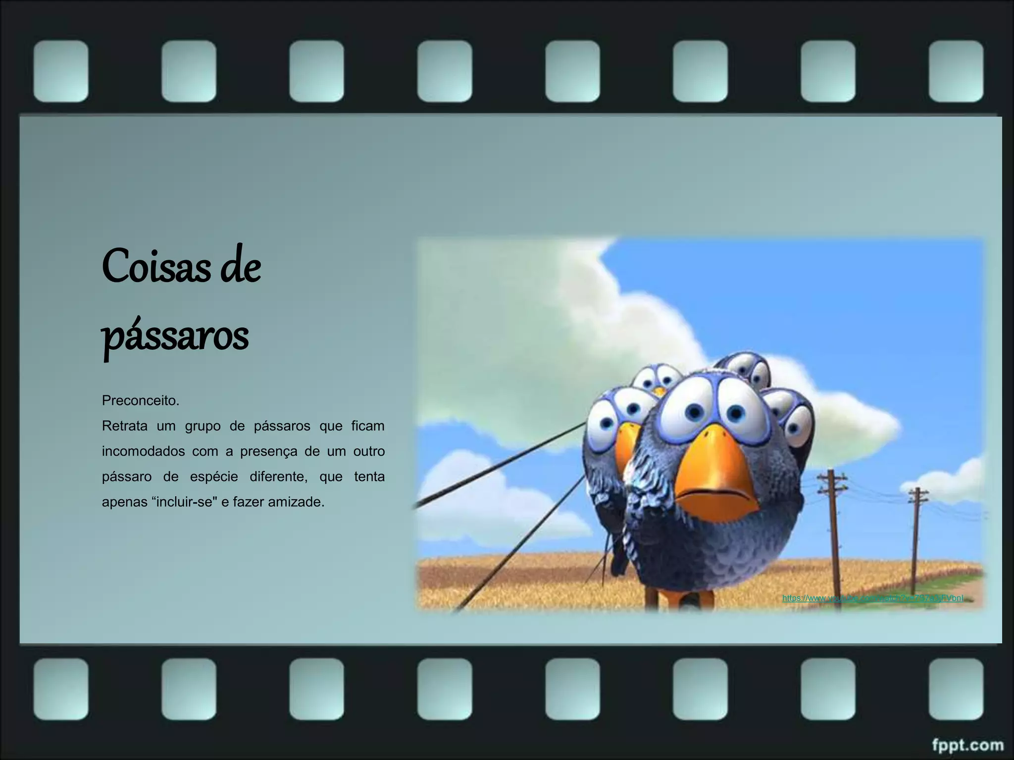 Coisas de
pássaros
Preconceito.
Retrata um grupo de pássaros que ficam
incomodados com a presença de um outro
pássaro de espécie diferente, que tenta
apenas “incluir-se" e fazer amizade.
https://www.youtube.com/watch?v=7S7a3jFVbnI
 