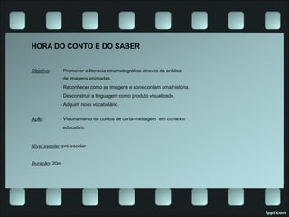 HORA DO CONTO E DO SABER
Objetivo: - Promover a literacia cinematográfica através da análise
de imagens animadas.
- Reconhecer como as imagens e sons contam uma história.
- Desconstruir a linguagem como produto visualizado.
- Adquirir novo vocabulário.
Ação: - Visionamento de contos de curta-metragem em contexto
educativo.
Nível escolar: pré-escolar
Duração: 20m