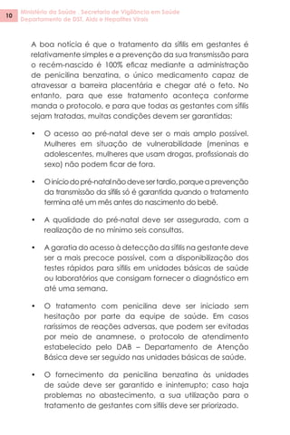 Ministério da Saúde . Secretaria de Vigilância em Saúde
Departamento de DST, Aids e Hepatites Virais
10
A boa notícia é que o tratamento da sífilis em gestantes é
relativamente simples e a prevenção da sua transmissão para
o recém-nascido é 100% eficaz mediante a administração
de penicilina benzatina, o único medicamento capaz de
atravessar a barreira placentária e chegar até o feto. No
entanto, para que esse tratamento aconteça conforme
manda o protocolo, e para que todas as gestantes com sífilis
sejam tratadas, muitas condições devem ser garantidas:
•	 O acesso ao pré-natal deve ser o mais amplo possível.
Mulheres em situação de vulnerabilidade (meninas e
adolescentes, mulheres que usam drogas, profissionais do
sexo) não podem ficar de fora.
•	 Oiníciodopré-natalnãodevesertardio,porqueaprevenção
da transmissão da sífilis só é garantida quando o tratamento
termina até um mês antes do nascimento do bebê.
•	 A qualidade do pré-natal deve ser assegurada, com a
realização de no mínimo seis consultas.
•	 A garatia do acesso à detecção da sífilis na gestante deve
ser a mais precoce possível, com a disponibilização dos
testes rápidos para sífilis em unidades básicas de saúde
ou laboratórios que consigam fornecer o diagnóstico em
até uma semana.
•	 O tratamento com penicilina deve ser iniciado sem
hesitação por parte da equipe de saúde. Em casos
raríssimos de reações adversas, que podem ser evitadas
por meio de anamnese, o protocolo de atendimento
estabelecido pelo DAB – Departamento de Atenção
Básica deve ser seguido nas unidades básicas de saúde.
•	 O fornecimento da penicilina benzatina às unidades
de saúde deve ser garantido e ininterrupto; caso haja
problemas no abastecimento, a sua utilização para o
tratamento de gestantes com sífilis deve ser priorizado.
 
