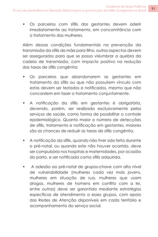 Caderno de Boas Práticas
O uso da penicilina na Atenção Básica para a prevenção da Sífilis Congênita no Brasil
11
•	 Os parceiros com sífilis das gestantes devem aderir
imediatamente ao tratamento, em concomitância com
o tratamento das mulheres.
Além dessas condições fundamentais na prevenção da
transmissão da sífilis de mãe para filho, outros aspectos devem
ser assegurados para que se possa vislumbrar a quebra da
cadeia de transmissão, com impacto positivo na redução
das taxas de sífilis congênita:
•	 Os parceiros que abandonarem as gestantes em
tratamento da sífilis ou que não possuírem vínculo com
estas devem ser testados e notificados, mesmo que não
concordem em fazer o tratamento conjuntamente.
•	 A notificação da sífilis em gestantes é obrigatória,
devendo, porém, ser realizada exclusivamente pelos
serviços de saúde, como forma de possibilitar o controle
epidemiológico. Quanto maior o número de detecções
de sífilis, tratamento e notificação em gestantes, maiores
são as chances de reduzir as taxas de sífilis congênita.
•	 A notificação da sífilis, quando não tiver sido feita durante
o pré-natal, ou quando este não houver ocorrido, deve
ser compulsória nos hospitais e maternidades, por ocasião
do parto, e ser notificada como sífilis adquirida.
•	 A adesão ao pré-natal de grupos-chave com alto nível
de vulnerabilidade (mulheres cada vez mais jovens,
mulheres em situação de rua, mulheres que usam
drogas, mulheres de homens em conflito com a lei,
entre outras) deve ser garantida mediante estratégias
específicas de atendimento a esses grupos, com apoio
das Redes de Atenção disponíveis em cada território e
acompanhamento do serviço social.
 