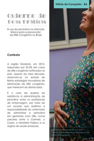Contexto
A região Nordeste, em 2013,
respondeu por 32,2% dos casos
de sífilis congênita notificados no
país. Apesar da taxa elevada,
observam-se no estado da
Bahia estratégias inovadoras de
eliminação da sífilis congênita,
que merecem ser destacadas.
É o caso da quebra da
resistência à administração de
penicilina entre os profissionais
de enfermagem, por meio de
um acordo que reafirma a
responsabilidade do enfermeiro
de administrar a penicilina
em gestantes com sífilis, numa
parceria entre o Cremeb, o
Coren, o Ministério Público e os
órgãos de saúde estaduais.
Vitória da Conquista - BA
Caderno de
Boas Práticas
O uso da penicilina na Atenção
Básica para a prevenção
da Sífilis Congênita no Brasil
Gestante em tratamento no CAAV -
Centro de Atendimento e Atenção à Vida,
Vitória da Conquista
 