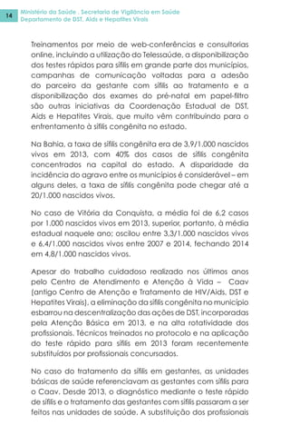 Ministério da Saúde . Secretaria de Vigilância em Saúde
Departamento de DST, Aids e Hepatites Virais
14
Treinamentos por meio de web-conferências e consultorias
online, incluindo a utilização do Telessaúde, a disponibilização
dos testes rápidos para sífilis em grande parte dos municípios,
campanhas de comunicação voltadas para a adesão
do parceiro da gestante com sífilis ao tratamento e a
disponibilização dos exames do pré-natal em papel-filtro
são outras iniciativas da Coordenação Estadual de DST,
Aids e Hepatites Virais, que muito vêm contribuindo para o
enfrentamento à sífilis congênita no estado.
Na Bahia, a taxa de sífilis congênita era de 3,9/1.000 nascidos
vivos em 2013, com 40% dos casos de sífilis congênita
concentrados na capital do estado. A disparidade da
incidência do agravo entre os municípios é considerável – em
alguns deles, a taxa de sífilis congênita pode chegar até a
20/1.000 nascidos vivos.
No caso de Vitória da Conquista, a média foi de 6,2 casos
por 1.000 nascidos vivos em 2013, superior, portanto, à média
estadual naquele ano; oscilou entre 3,3/1.000 nascidos vivos
e 6,4/1.000 nascidos vivos entre 2007 e 2014, fechando 2014
em 4,8/1.000 nascidos vivos.
Apesar do trabalho cuidadoso realizado nos últimos anos
pelo Centro de Atendimento e Atenção à Vida – Caav
(antigo Centro de Atenção e Tratamento de HIV/Aids, DST e
Hepatites Virais), a eliminação da sífilis congênita no município
esbarrou na descentralização das ações de DST, incorporadas
pela Atenção Básica em 2013, e na alta rotatividade dos
profissionais. Técnicos treinados no protocolo e na aplicação
do teste rápido para sífilis em 2013 foram recentemente
substituídos por profissionais concursados.
No caso do tratamento da sífilis em gestantes, as unidades
básicas de saúde referenciavam as gestantes com sífilis para
o Caav. Desde 2013, o diagnóstico mediante o teste rápido
de sífilis e o tratamento das gestantes com sífilis passaram a ser
feitos nas unidades de saúde. A substituição dos profissionais
 