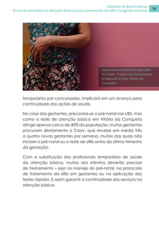 Caderno de Boas Práticas
O uso da penicilina na Atenção Básica para a prevenção da Sífilis Congênita no Brasil
15
temporários por concursados, implicará em um avanço para
continuidade das ações de saúde.
No caso das gestantes, preconiza-se o pré-natal nas UBS, mas
como a rede de atenção básica em Vitória da Conquista
atinge apenas cerca de 40% da população, muitas gestantes
procuram diretamente o Caav, que recebe em média três
a quatro novas gestantes por semana, muitas das quais não
iniciam o pré-natal ou o teste de sífilis antes do último trimestre
da gestação.
Com a substituição dos profissionais temporários de saúde
da atenção básica, muitos dos efevitos deverão precisar
de treinamento – seja no manejo do pré-natal, no protocolo
de tratamento da sífilis em gestantes ou na aplicação dos
testes rápidos. E assim garantir a continuidade dos serviços na
atenção básica.
Gestante em tratamento pré-natal
no CAAV - Centro de Atendimento
e Atenção à Vida, Vitória da
Conquista
 