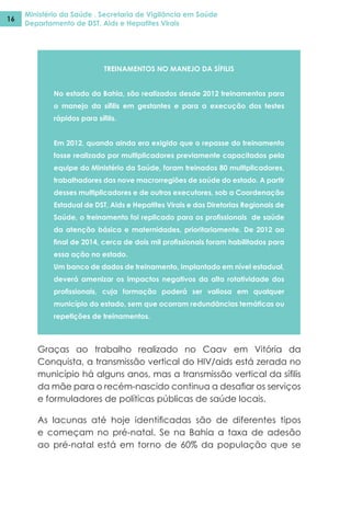 Ministério da Saúde . Secretaria de Vigilância em Saúde
Departamento de DST, Aids e Hepatites Virais
16
TREINAMENTOS NO MANEJO DA SÍFILIS
No estado da Bahia, são realizados desde 2012 treinamentos para
o manejo da sífilis em gestantes e para a execução dos testes
rápidos para sífilis.
Em 2012, quando ainda era exigido que o repasse do treinamento
fosse realizado por multiplicadores previamente capacitados pela
equipe do Ministério da Saúde, foram treinados 80 multiplicadores,
trabalhadores das nove macrorregiões de saúde do estado. A partir
desses multiplicadores e de outros executores, sob a Coordenação
Estadual de DST, Aids e Hepatites Virais e das Diretorias Regionais de
Saúde, o treinamento foi replicado para os profissionais de saúde
da atenção básica e maternidades, prioritariamente. De 2012 ao
final de 2014, cerca de dois mil profissionais foram habilitados para
essa ação no estado.
Um banco de dados de treinamento, implantado em nível estadual,
deverá amenizar os impactos negativos da alta rotatividade dos
profissionais, cuja formação poderá ser valiosa em qualquer
município do estado, sem que ocorram redundâncias temáticas ou
repetições de treinamentos.
Graças ao trabalho realizado no Caav em Vitória da
Conquista, a transmissão vertical do HIV/aids está zerada no
município há alguns anos, mas a transmissão vertical da sífilis
da mãe para o recém-nascido continua a desafiar os serviços
e formuladores de políticas públicas de saúde locais.
As lacunas até hoje identificadas são de diferentes tipos
e começam no pré-natal. Se na Bahia a taxa de adesão
ao pré-natal está em torno de 60% da população que se
 