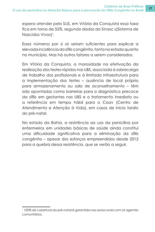 Caderno de Boas Práticas
O uso da penicilina na Atenção Básica para a prevenção da Sífilis Congênita no Brasil
17
espera atender pelo SUS, em Vitória da Conquista essa taxa
fica em torno de 55%, segundo dados do Sinasc s(Sistema de
Nascidos Vivos)1
.
Esses números por si só seriam suficientes para explicar a
elevadaincidênciadasífiliscongênita,tantonoestadoquanto
no município. Mas há outros fatores a serem considerados.
Em Vitória da Conquista, a morosidade na efetivação da
realização dos testes rápidos nas UBS, associada à sobrecarga
de trabalho dos profissionais e à limitada infraestrutura para
a implementação dos testes – ausência de local próprio
para armazenamento ou sala de aconselhamento – têm
sido apontadas como barreiras para o diagnóstico precoce
da sífilis em gestantes nas UBS e o tratamento imediato ou
a referência em tempo hábil para o Caav (Centro de
Atendimento e Atenção à Vida), em casos de início tardio
do pré-natal.
No estado da Bahia, a resistência ao uso da penicilina por
enfermeiros em unidades básicas de saúde ainda constitui
uma dificuldade significativa para a eliminação da sífilis
congênita – apesar dos esforços empreendidos desde 2012
para a quebra dessa resistência, que se verão a seguir.
1
100% de cobertura do pré-natal é garantida nas zonas rurais com os agentes
comunitários.
 