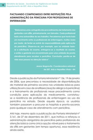 Ministério da Saúde . Secretaria de Vigilância em Saúde
Departamento de DST, Aids e Hepatites Virais
18
PACTUANDO COMPROMISSO ENTRE INSTITUIÇÕES PELA
ADMINISTRAÇÃO DA PENICILINA POR PROFISSIONAIS DE
ENFERMAGEM
“Elaboramos uma cartografia dos procedimentos de tratamento das
gestantes com sífilis, primeiramente, em Salvador. Cada profissional
fazia uma autoanálise do seu trabalho. Percebemos que havia todo
um movimento entre os profissionais de enfermagem, muitas vezes
por medo, de tentar se eximir da responsabilidade pela aplicação
da penicilina. Observou-se, por exemplo, que na unidade fazia-
se a solicitação do exame, entregava-se o resultado do exame,
e então a gestante era encaminhada para uma unidade de pronto
atendimento para receber a penicilina. Conclusão: perdia-se de
vista essa pessoa na atenção básica”.
Jeane Magnavita, Coordenadora estadual
de DST, Aids e Hepatites Virais – BA
Desde a publicação da Portaria Ministerial n° 156, 19 de janeiro
de 2006, que preconizou a necessidade de disponibilização
de material de primeiros socorros nas unidades básicas para
utilização em caso de anafilaxia (reação alérgica à penicilina)
e o treinamento de profissionais nesse procedimento como
condição para aplicação do medicamento, constatou-
se a resistência de profissionais de enfermagem ao uso da
penicilina no estado. Desde aquela época, os usuários
também passaram a procurar os hospitais e pronto-socorros
para qualquer caso de atendimento com penicilina.
Até hoje, mesmo após a publicação da Portaria Ministerial n°
3.161, de 27 de dezembro de 2011, que instituiu e reforçou a
administração obrigatória da penicilina pelos profissionais da
atenção básica como única opção viável para o tratamento
da sífilis em gestantes (em tempo oportuno), essa resistência
ainda existe.
 