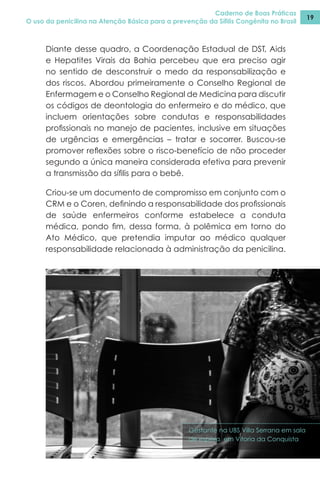 Caderno de Boas Práticas
O uso da penicilina na Atenção Básica para a prevenção da Sífilis Congênita no Brasil
19
Diante desse quadro, a Coordenação Estadual de DST, Aids
e Hepatites Virais da Bahia percebeu que era preciso agir
no sentido de desconstruir o medo da responsabilização e
dos riscos. Abordou primeiramente o Conselho Regional de
Enfermagem e o Conselho Regional de Medicina para discutir
os códigos de deontologia do enfermeiro e do médico, que
incluem orientações sobre condutas e responsabilidades
profissionais no manejo de pacientes, inclusive em situações
de urgências e emergências – tratar e socorrer. Buscou-se
promover reflexões sobre o risco-benefício de não proceder
segundo a única maneira considerada efetiva para prevenir
a transmissão da sífilis para o bebê.
Criou-se um documento de compromisso em conjunto com o
CRM e o Coren, definindo a responsabilidade dos profissionais
de saúde enfermeiros conforme estabelece a conduta
médica, pondo fim, dessa forma, à polêmica em torno do
Ato Médico, que pretendia imputar ao médico qualquer
responsabilidade relacionada à administração da penicilina.
Gestante na UBS Villa Serrana em sala
de espera em Vitoria da Conquista
 