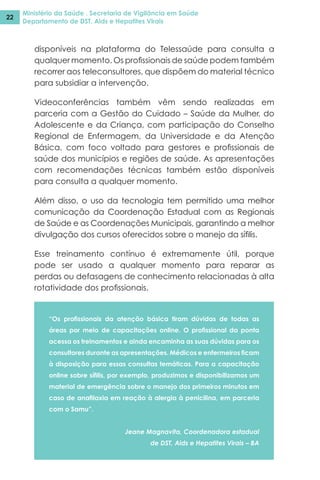 Ministério da Saúde . Secretaria de Vigilância em Saúde
Departamento de DST, Aids e Hepatites Virais
22
disponíveis na plataforma do Telessaúde para consulta a
qualquer momento. Os profissionais de saúde podem também
recorrer aos teleconsultores, que dispõem do material técnico
para subsidiar a intervenção.
Videoconferências também vêm sendo realizadas em
parceria com a Gestão do Cuidado – Saúde da Mulher, do
Adolescente e da Criança, com participação do Conselho
Regional de Enfermagem, da Universidade e da Atenção
Básica, com foco voltado para gestores e profissionais de
saúde dos municípios e regiões de saúde. As apresentações
com recomendações técnicas também estão disponíveis
para consulta a qualquer momento.
Além disso, o uso da tecnologia tem permitido uma melhor
comunicação da Coordenação Estadual com as Regionais
de Saúde e as Coordenações Municipais, garantindo a melhor
divulgação dos cursos oferecidos sobre o manejo da sífilis.
Esse treinamento contínuo é extremamente útil, porque
pode ser usado a qualquer momento para reparar as
perdas ou defasagens de conhecimento relacionadas à alta
rotatividade dos profissionais.
“Os profissionais da atenção básica tiram dúvidas de todas as
áreas por meio de capacitações online. O profissional da ponta
acessa os treinamentos e ainda encaminha as suas dúvidas para os
consultores durante as apresentações. Médicos e enfermeiros ficam
à disposição para essas consultas temáticas. Para a capacitação
online sobre sífilis, por exemplo, produzimos e disponibilizamos um
material de emergência sobre o manejo dos primeiros minutos em
caso de anafilaxia em reação à alergia à penicilina, em parceria
com o Samu”.
Jeane Magnavita, Coordenadora estadual
de DST, Aids e Hepatites Virais – BA
 