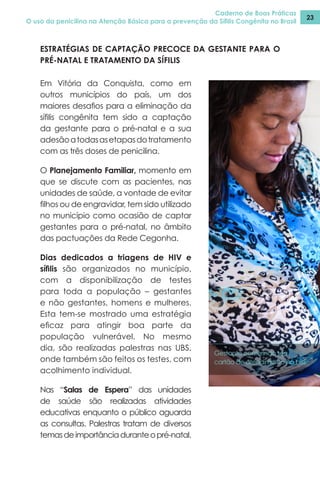 Caderno de Boas Práticas
O uso da penicilina na Atenção Básica para a prevenção da Sífilis Congênita no Brasil
23
Em Vitória da Conquista, como em
outros municípios do país, um dos
maiores desafios para a eliminação da
sífilis congênita tem sido a captação
da gestante para o pré-natal e a sua
adesãoatodasasetapasdotratamento
com as três doses de penicilina.
O Planejamento Familiar, momento em
que se discute com as pacientes, nas
unidades de saúde, a vontade de evitar
filhos ou de engravidar, tem sido utilizado
no município como ocasião de captar
gestantes para o pré-natal, no âmbito
das pactuações da Rede Cegonha.
Dias dedicados a triagens de HIV e
sífilis são organizados no município,
com a disponibilização de testes
para toda a população – gestantes
e não gestantes, homens e mulheres.
Esta tem-se mostrado uma estratégia
eficaz para atingir boa parte da
população vulnerável. No mesmo
dia, são realizadas palestras nas UBS,
onde também são feitos os testes, com
acolhimento individual.
Nas “Salas de Espera” das unidades
de saúde são realizadas atividades
educativas enquanto o público aguarda
as consultas. Palestras tratam de diversos
temasdeimportânciaduranteopré-natal.
Gestante conferindo seu
cartão de atendimento na UBS.
ESTRATÉGIAS DE CAPTAÇÃO PRECOCE DA GESTANTE PARA O
PRÉ-NATAL E TRATAMENTO DA SÍFILIS
 