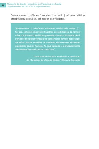Ministério da Saúde . Secretaria de Vigilância em Saúde
Departamento de DST, Aids e Hepatites Virais
24
Dessa forma, a sífilis está sendo abordada junto ao público
em diversas ocasiões, em todas as unidades.
“Normalmente, a adesão ao tratamento é feita pela mulher. (...)
Por isso, achamos importante trabalhar a sensibilização do homem
sobre o tratamento da sífilis em gestantes durante o Novembro Azul,
campanha nacional voltada para aproximar os homens dos serviços
de saúde. Nessas ocasiões, as unidades desenvolvem atividades
específicas para os homens. No ano passado, o comparecimento
dos homens nas unidades foi muito bom”.
Tainara Santos da Silva, enfermeira e apoiadora
de 12 equipes da atenção básica, Vitória da Conquista
 