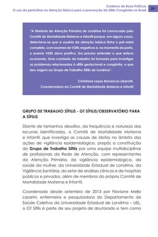 Caderno de Boas Práticas
O uso da penicilina na Atenção Básica para a prevenção da Sífilis Congênita no Brasil 29
“A Diretoria de Atenção Primária de Londrina foi convocada pelo
Comitê de Mortalidade Materna e Infantil porque, em alguns casos,
detectava-se que a usuária da atenção básica tinha o pré-natal
completo, com exames de VDRL negativos e, no momento do parto,
o exame VDRL dava positivo. Era preciso entender o que estava
ocorrendo. Uma comissão de trabalho foi formada para investigar
os problemas relacionados à sífilis gestacional e congênita, o que
deu origem ao Grupo de Trabalho Sífilis de Londrina”.
Christiane Lopes Barrancos Liberatti,
Coordenadora do Comitê de Mortalidade Materna e Infantil
GRUPO DE TRABALHO SÍFILIS - GT SÍFILIS/OBSERVATÓRIO PARA
A SÍFILIS
Diante de tamanhos desafios, da frequência e natureza das
lacunas identificadas, o Comitê de Mortalidade Materna
e Infantil, que investiga as causas de óbitos no âmbito das
ações de vigilância epidemiológica, propôs a constituição
do Grupo de Trabalho Sífilis por uma equipe multidisciplinar
de profissionais da Rede de Atenção, com representantes
da Atenção Primária, da vigilância epidemiológica, da
saúde da mulher, da Universidade Estadual de Londrina, da
Vigilância Sanitária, do setor de análises clínicas e de hospitais
públicos e privados, além de membros do próprio Comitê de
Mortalidade Materna e Infantil.
Coordenado desde setembro de 2013 por Flaviane Mello
Lazarini, enfermeira e pesquisadora do Departamento de
Saúde Coletiva da Universidade Estadual de Londrina – UEL,
o GT Sífilis é parte de seu projeto de doutorado e tem como
 