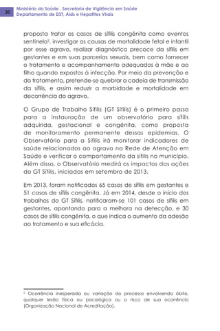 Ministério da Saúde . Secretaria de Vigilância em Saúde
Departamento de DST, Aids e Hepatites Virais30
proposta tratar os casos de sífilis congênita como eventos
sentinela2
, investigar as causas de mortalidade fetal e infantil
por esse agravo, realizar diagnóstico precoce da sífilis em
gestantes e em suas parcerias sexuais, bem como fornecer
o tratamento e acompanhamento adequados à mãe e ao
filho quando expostos à infecção. Por meio da prevenção e
do tratamento, pretende-se quebrar a cadeia de transmissão
da sífilis, e assim reduzir a morbidade e mortalidade em
decorrência do agravo.
O Grupo de Trabalho Sífilis (GT Sífilis) é o primeiro passo
para a instauração de um observatório para sífilis
adquirida, gestacional e congênita, como proposta
de monitoramento permanente dessas epidemias. O
Observatório para a Sífilis irá monitorar indicadores de
saúde relacionados ao agravo na Rede de Atenção em
Saúde e verificar o comportamento da sífilis no município.
Além disso, o Observatório medirá os impactos das ações
do GT Sífilis, iniciadas em setembro de 2013.
Em 2013, foram notificados 65 casos de sífilis em gestantes e
51 casos de sífilis congênita. Já em 2014, desde o início dos
trabalhos do GT Sífilis, notificaram-se 101 casos de sífilis em
gestantes, apontando para a melhora na detecção, e 30
casos de sífilis congênita, o que indica o aumento da adesão
ao tratamento e sua eficácia.
2
Ocorrência inesperada ou variação do processo envolvendo óbito,
qualquer lesão física ou psicológica ou o risco de sua ocorrência
(Organização Nacional de Acreditação).
 