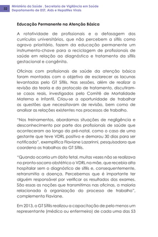Ministério da Saúde . Secretaria de Vigilância em Saúde
Departamento de DST, Aids e Hepatites Virais32
Educação Permanente na Atenção Básica
A rotatividade de profissionais e a defasagem dos
currículos universitários, que não percebem a sífilis como
agravo prioritário, fazem da educação permanente um
instrumento-chave para a reciclagem de profissionais de
saúde em relação ao diagnóstico e tratamento da sífilis
gestacional e congênita.
Oficinas com profissionais de saúde da atenção básica
foram montadas com o objetivo de esclarecer as lacunas
levantadas pelo GT Sífilis. Nas sessões, além de realizar a
revisão da teoria e do protocolo de tratamento, discutiram-
se casos reais, investigados pelo Comitê de Mortalidade
Materna e Infantil. Criou-se a oportunidade de trabalhar
as questões que necessitavam de revisão, bem como de
analisar as relações existentes nos processos de trabalho.
“Nos treinamentos, abordamos situações de negligência e
desconhecimento por parte dos profissionais de saúde que
aconteceram ao longo do pré-natal, como o caso de uma
gestante que teve VDRL positivo e demorou 30 dias para ser
notificada”, exemplifica Flaviane Lazarinni, pesquisadora que
coordena os trabalhos do GT Sífilis.
“Quando ocorria um óbito fetal, muitas vezes não se realizava
no pronto-socorro obstétrico o VDRL na mãe, que recebia alta
hospitalar sem o diagnóstico de sífilis e, consequentemente,
retransmitia a doença. Percebemos que é importante ter
alguém responsável por verificar os resultados dos exames.
São essas as noções que transmitimos nas oficinas, a maioria
relacionada à organização do processo de trabalho”,
complementa Flaviane.
Em 2013, o GT Sífilis realizou a capacitação de pelo menos um
representante (médico ou enfermeiro) de cada uma das 53
 