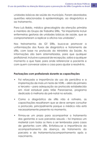 Caderno de Boas Práticas
O uso da penicilina na Atenção Básica para a prevenção da Sífilis Congênita no Brasil 33
unidades básicas de saúde do município. Foram abordadas
questões relacionadas à epidemiologia, ao diagnóstico e
ao tratamento.
Para Luís Baldo, médico ginecologista da atenção primária
e membro do Grupo de Trabalho Sífilis, “foi importante incluir
enfermeiras gestoras de unidades básicas de saúde, que se
comprometeram a replicar a oficina nas unidades”.
Nos treinamentos do GT Sífilis, busca-se promover a
uniformização dos fluxos de diagnóstico e tratamento de
sífilis, com base no protocolo do Ministério da Saúde. As
informações são bem sistematizadas, para que qualquer
profissional, inclusive o pessoal de recepção, saiba a qualquer
momento o que fazer, para onde referenciar a paciente e
com quem conversar sobre o caso para ajudar a resolvê-lo.
Pactuações com profissionais durante as capacitações
•	 Foi reforçada a importância do uso da penicilina e a
implantação de mais um teste de VDRL – além do primeiro
e terceiro – para adequação ao protocolo estabelecido
em nível estadual pelo Mãe Paranaense, programa
dedicado à melhoria do pré-natal no estado.
•	 Como o diagnóstico de sífilis não é rotineiro, as
capacitações ressaltaram que se deve sempre consultar
o protocolo, principalmente porque o médico não está
necessariamente presente no momento.
•	 Firmou-se um prazo para acompanhar o tratamento
das gestantes e suas parcerias sexuais – foi impresso um
material com todos os itens a ser lembrados para casos
de gestantes com sífilis. Enfatizou-se a importância do
acompanhamento da doença, do tratamento do
parceiro e do tratamento/acompanhamento após o
nascimento.
 