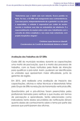 Caderno de Boas Práticas
O uso da penicilina na Atenção Básica para a prevenção da Sífilis Congênita no Brasil 37
“Detectamos que o bebê caía num rebordo, ficava perdido na
Rede. Por isso, o GT Sífilis está assegurando essa contrarreferência.
Com esse pacto, independentemente de a gestante ir ou não para
o especialista, a unidade é responsável por cuidar do recém-
nascido e monitorar suas idas ao ambulatório de referência. É a
responsabilização da equipe sobre cada caso, trabalhando com o
conceito de clínica ampliada e, nos casos mais vulneráveis, com
projeto terapêutico singular”.
Christiane Lopes Barrancos Liberatti,
Coordenadora do Comitê de Mortalidade Materna e Infantil
Avaliação dos Trabalhos do GT Sífilis
Cada UBS do município recebeu durante as capacitações
uma matriz de pactuação, que é a matriz dos processos de
trabalho, com os fluxos instituídos pela Rede de Atenção
para qualificar o pré-natal. Assim, puderam ser identificadas
as unidades que apresentam maior dificuldade, junto às
gerentes de região.
Em 2015, será realizada uma avaliação de impacto das
capacitações, oficinas e visitas técnicas e laboratoriais feitas
pelo Grupo de Sífilis na redução da transmissão vertical da sífilis.
Questionários pré e pós-oficinas foram preenchidos pelos
profissionais treinados para verificar o que mudou em termos
de percepção e aprendizado. Serão selecionados como
indicadores tanto dados secundários de notificação (Sinan)
quanto dados de conhecimento sobre o tema por parte das
pessoas que participaram das oficinas.
 
