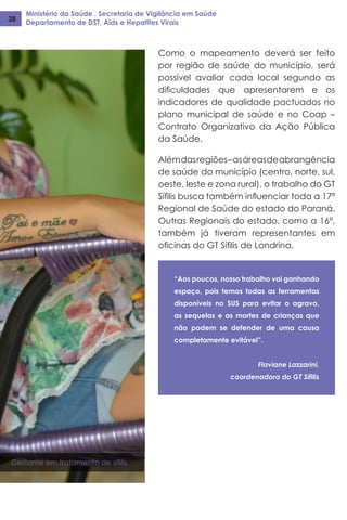 Ministério da Saúde . Secretaria de Vigilância em Saúde
Departamento de DST, Aids e Hepatites Virais38
Como o mapeamento deverá ser feito
por região de saúde do município, será
possível avaliar cada local segundo as
dificuldades que apresentarem e os
indicadores de qualidade pactuados no
plano municipal de saúde e no Coap –
Contrato Organizativo da Ação Pública
da Saúde.
Alémdasregiões–asáreasdeabrangência
de saúde do município (centro, norte, sul,
oeste, leste e zona rural), o trabalho do GT
Sífilis busca também influenciar toda a 17ª
Regional de Saúde do estado do Paraná.
Outras Regionais do estado, como a 16ª,
também já tiveram representantes em
oficinas do GT Sífilis de Londrina.
“Aos poucos, nosso trabalho vai ganhando
espaço, pois temos todas as ferramentas
disponíveis no SUS para evitar o agravo,
as sequelas e as mortes de crianças que
não podem se defender de uma causa
completamente evitável”.
Flaviane Lazzarini,
coordenadora do GT Sífilis
Gestante em tratamento de sífilis
 