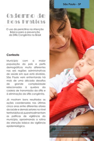 Contexto
Município com a maior
população do país e perfis
demográficos muito diferentes
nas seis regiões administrativas
de saúde em que está dividido,
São Paulo vem enfrentando há
mais de uma década desafios
de grande complexidade
relacionados à quebra da
cadeia de transmissão da sífilis e
à eliminação da sífilis congênita.
Já mostram bons resultados as
ações coordenadas nos últimos
cinco anos entre diferentes atores
da saúde e demais setores no nível
territorial/local,queretroalimentam
as políticas de vigilância do
município, aproximando a rotina
da atenção básica da vigilância
epidemiológica.
São Paulo - SP
Caderno de
Boas Práticas
O uso da penicilina na Atenção
Básica para a prevenção
da Sífilis Congênita no Brasil
Mãe com filha que nasceu livre da sífilis
graças ao tratamento que recebeu
durante a gestação na UBS Bom Retiro,
centro de SP
 