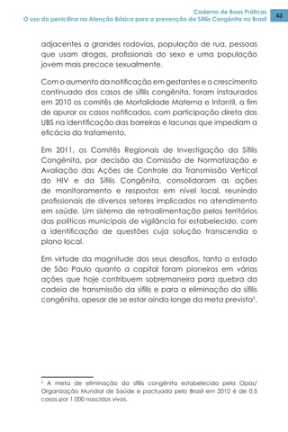Caderno de Boas Práticas
O uso da penicilina na Atenção Básica para a prevenção da Sífilis Congênita no Brasil
43
adjacentes a grandes rodovias, população de rua, pessoas
que usam drogas, profissionais do sexo e uma população
jovem mais precoce sexualmente.
Com o aumento da notificação em gestantes e o crescimento
continuado dos casos de sífilis congênita, foram instaurados
em 2010 os comitês de Mortalidade Materna e Infantil, a fim
de apurar os casos notificados, com participação direta das
UBS na identificação das barreiras e lacunas que impediam a
eficácia do tratamento.
Em 2011, os Comitês Regionais de Investigação da Sífilis
Congênita, por decisão da Comissão de Normatização e
Avaliação das Ações de Controle da Transmissão Vertical
do HIV e da Sífilis Congênita, consolidaram as ações
de monitoramento e respostas em nível local, reunindo
profissionais de diversos setores implicados no atendimento
em saúde. Um sistema de retroalimentação pelos territórios
das políticas municipais de vigilância foi estabelecido, com
a identificação de questões cuja solução transcendia o
plano local.
Em virtude da magnitude dos seus desafios, tanto o estado
de São Paulo quanto a capital foram pioneiros em várias
ações que hoje contribuem sobremaneira para quebra da
cadeia de transmissão da sífilis e para a eliminação da sífilis
congênita, apesar de se estar ainda longe da meta prevista5
.
5
A meta de eliminação da sífilis congênita estabelecida pela Opas/
Organização Mundial de Saúde e pactuada pelo Brasil em 2010 é de 0,5
casos por 1.000 nascidos vivos.
 
