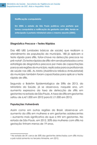 Ministério da Saúde . Secretaria de Vigilância em Saúde
Departamento de DST, Aids e Hepatites Virais
44
Notificação compulsória
Em 2004, o estado de São Paulo publicou uma portaria que
tornou compulsória a notificação da gestante com sífilis, tendo-se
antecipado à portaria ministerial sobre o mesmo assunto (2005).
Diagnóstico Precoce – Testes Rápidos
Das 480 UBS (unidades básicas de saúde) que realizam o
atendimento da população do município, 180 já aplicam o
teste rápido para sífilis, fator-chave na detecção precoce no
pré-natal6
.Ostestesrápidosdesífilisvêmsendopriorizadoscomo
estratégia de diagnóstico precoce por meio de capacitações
paraasseisregiõesdomunicípio,replicadasparaosprofissionais
de saúde nas UBS. As AMAs (Assistência Médica Ambulatorial)
do município também foram capacitadas para aplicar o teste
rápido de sífilis.
Segundo o Boletim Epidemiológico de Sífilis de 2013, do
Ministério da Saúde, já se observava, naquele ano, um
aumento expressivo da taxa de detecção de sífilis em
gestantes no estado de São Paulo. A taxa de sífilis em gestantes
saltou de 6,4/1.000 em 2012 para 8,1/1.000 em 2013.
Populações Vulneráveis
Assim como em outras regiões do Brasil, observa-se um
aumento da sífilis em mulheres e em gestantes adolescentes
– aumento mais significativo do que o HIV em gestantes. No
estado de São Paulo, em 2012, 20% das mulheres com sífilis na
gestação tinham menos de 19 anos.
6
No estado de SP, cerca de 30% das gestantes detectadas com sífilis iniciou
o pré-natal somente no terceiro trimestre, em 2012.
 