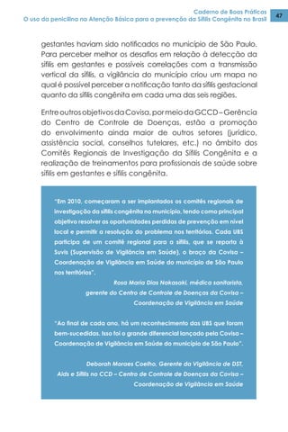 Caderno de Boas Práticas
O uso da penicilina na Atenção Básica para a prevenção da Sífilis Congênita no Brasil
47
gestantes haviam sido notificados no município de São Paulo.
Para perceber melhor os desafios em relação à detecção da
sífilis em gestantes e possíveis correlações com a transmissão
vertical da sífilis, a vigilância do município criou um mapa no
qual é possível perceber a notificação tanto da sífilis gestacional
quanto da sífilis congênita em cada uma das seis regiões.
EntreoutrosobjetivosdaCovisa,pormeiodaGCCD–Gerência
do Centro de Controle de Doenças, estão a promoção
do envolvimento ainda maior de outros setores (jurídico,
assistência social, conselhos tutelares, etc.) no âmbito dos
Comitês Regionais de Investigação da Sífilis Congênita e a
realização de treinamentos para profissionais de saúde sobre
sífilis em gestantes e sífilis congênita.
“Em 2010, começaram a ser implantados os comitês regionais de
investigação da sífilis congênita no município, tendo como principal
objetivo resolver as oportunidades perdidas de prevenção em nível
local e permitir a resolução do problema nos territórios. Cada UBS
participa de um comitê regional para a sífilis, que se reporta à
Suvis (Supervisão de Vigilância em Saúde), o braço da Covisa –
Coordenação de Vigilância em Saúde do município de São Paulo
nos territórios”.
Rosa Maria Dias Nakasaki, médica sanitarista,
gerente do Centro de Controle de Doenças da Covisa –
Coordenação de Vigilância em Saúde
“Ao final de cada ano, há um reconhecimento das UBS que foram
bem-sucedidas. Isso foi o grande diferencial lançado pela Covisa –
Coordenação de Vigilância em Saúde do município de São Paulo”.
Deborah Moraes Coelho, Gerente da Vigilância de DST,
Aids e Sífilis no CCD – Centro de Controle de Doenças da Covisa –
Coordenação de Vigilância em Saúde
 