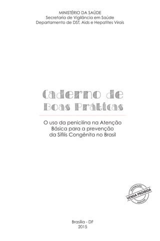 Brasília - DF
2015
Caderno de
Boas Práticas
O uso da penicilina na Atenção
Básica para a prevenção
da Sífilis Congênita no Brasil
MINISTÉRIO DA SAÚDE
Secretaria de Vigilância em Saúde
Departamento de DST, Aids e Hepatites Virais
 