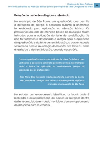 Caderno de Boas Práticas
O uso da penicilina na Atenção Básica para a prevenção da Sífilis Congênita no Brasil
49
Deteção de pacientes alérgicas e referência
No município de São Paulo, um questionário que permite
a detecção de alergia à penicilina durante a anamnese
foi elaborado para aplicação na atenção básica. Os
profissionais da rede de atenção básica no município foram
treinados para a aplicação do teste de sensibilização. Se
não for totalmente descartada a alergia após a aplicação
do questionário e do teste de sensibilização, a paciente pode
ser referida para a Imunologia do Hospital das Clínicas, onde
é realizada a dessensibilização, quando necessário.
“Há um questionário em cada unidade de atenção básica para
verificar se a paciente é sensível à penicilina ou não. Isso melhorou
muito o índice de aplicação do medicamento, porque dá
segurança aos os profissionais”.
Rosa Maria Dias Nakasaki, médica sanitarista e gerente do Centro
de Controle de Doenças da Covisa – Coordenação de Vigilância
em Saúde do município de São Paulo
No estado, um levantamento identificou os locais onde é
realizada a dessensibilização de pacientes alérgicas dentro
da linha de cuidado em cada município, com o mapeamento
dos hospitais para referência.
 