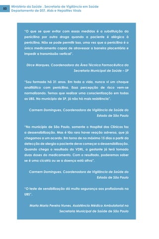 Ministério da Saúde . Secretaria de Vigilância em Saúde
Departamento de DST, Aids e Hepatites Virais
50
“O que se quer evitar com essas medidas é a substituição da
penicilina por outra droga quando a paciente é alérgica à
penicilina. Não se pode permitir isso, uma vez que a penicilina é o
único medicamento capaz de atravessar a barreira placentária e
impedir a transmissão vertical”.
Dirce Marques, Coordenadora da Área Técnica Farmacêutica da
Secretaria Municipal de Saúde – SP
“Sou formada há 31 anos. Em toda a vida, nunca vi um choque
anafilático com penicilina. Essa percepção de risco vem-se
normalizando. Temos que realizar uma conscientização em todas
as UBS. No município de SP, já não há mais resistência”.
Carmem Domingues, Coordenadora de Vigilância de Saúde do
Estado de São Paulo  
“No município de São Paulo, somente o Hospital das Clínicas faz
a dessensibilização. Mas é tão raro haver reação adversa, que já
chegamos a um acordo. Em torno de no máximo 15 dias a partir da
detecção de alergia a paciente deve começar a dessensibilização.
Quando chega o resultado do VDRL, a gestante já terá tomado
duas doses do medicamento. Com o resultado, poderemos saber
se é uma cicatriz ou se a doença está ativa”.
Carmem Domingues, Coordenadora de Vigilância de Saúde do
Estado de São Paulo
“O teste de sensibilização dá muita segurança aos profissionais na
UBS”.
Marta Maria Pereira Nunes, Assistência Médica Ambulatorial na
Secretaria Municipal de Saúde de São Paulo
 