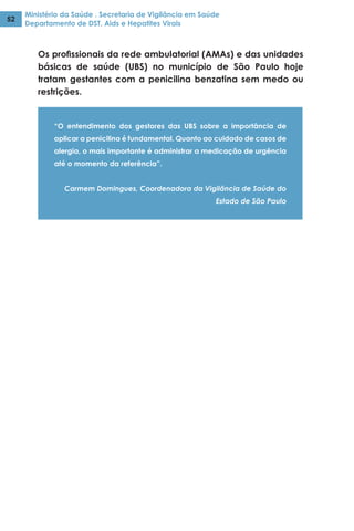 Ministério da Saúde . Secretaria de Vigilância em Saúde
Departamento de DST, Aids e Hepatites Virais
52
Os profissionais da rede ambulatorial (AMAs) e das unidades
básicas de saúde (UBS) no município de São Paulo hoje
tratam gestantes com a penicilina benzatina sem medo ou
restrições.
“O entendimento dos gestores das UBS sobre a importância de
aplicar a penicilina é fundamental. Quanto ao cuidado de casos de
alergia, o mais importante é administrar a medicação de urgência
até o momento da referência”.
Carmem Domingues, Coordenadora da Vigilância de Saúde do
Estado de São Paulo
 