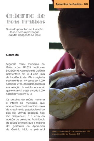 Contexto
Segundo maior município de
Goiás, com 511.323 habitantes
(IBGE/2014),AparecidadeGoiânia
apresentava em 2014 uma taxa
de incidência de sífilis congênita
equivalente a 1,69 casos por 1.000
nascidos vivos, considerada baixa
em relação à média nacional,
que era de 4,7 casos a cada 1.000
nascidos vivos em 2013.
Os desafios da saúde materna
e infantil no município, que
apresentouumadasmaiorestaxas
de crescimento populacional do
país nas últimas décadas, não
são desprezíveis. É o caso da
adesão ao pré-natal. Profissionais
de saúde estimam que a maioria
das gestantes de Aparecida
de Goiânia inicia o pré-natal
Aparecida de Goiânia - GO
Caderno de
Boas Práticas
O uso da penicilina na Atenção
Básica para a prevenção
da Sífilis Congênita no Brasil
Mãe com seu bebê que nasceu sem sífilis
em Aparecida de Gôiania-GO
 