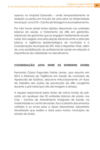 Caderno de Boas Práticas
O uso da penicilina na Atenção Básica para a prevenção da Sífilis Congênita no Brasil
57
apenas no Hospital Garavelo – onde temporariamente se
realizam os partos em função de uma obra na Maternidade
Municipal –enoCTA–CentrodeTestagemeAconselhamento.
Por não haver ainda testes rápidos disponíveis nas unidades
básicas de saúde, o tratamento da sífilis em gestantes,
sobretudo de gestantes que se engajam tardiamente ao pré-
natal, tem exigido uma articulação eficiente entre a atenção
básica, a vigilância epidemiológica do município e a
Coordenação Municipal de DST, Aids e Hepatites Virais, além
de uma sensibilização do profissional de saúde em relação à
importância da celeridade no atendimento.
COORDENAÇÃO JUSTA ENTRE OS DIFERENTES ATORES
Fernanda Cássia Fagundes Freitas Lemes, que assumiu em
2015 a Diretoria de Vigilância em Saúde do município de
Aparecida de Goiânia, descreve minuciosamente um fluxo
de trabalho das ações de prevenção da sífilis congênita
durante o pré-natal que não dá margem a atrasos.
A equipe responsável pelos testes de rotina iniciais do pré-
natal, em qualquer das 35 unidades básicas de saúde, nos
Cais – Centros de Atendimento Integrado de Saúde, na
maternidade ou centro de saúde, faz o cadastro das amostras
colhidas e as envia para a Apae laboratorial, laboratório
terceirizado que realiza o teste para muitos municípios do
estado de Goiás.
 