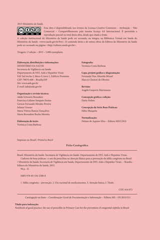 Elaboração, distribuição e informações:
MINISTÉRIO DA SAÚDE
Secretaria de Vigilância em Saúde
Departamento de DST, Aids e Hepatites Virais
SAF Sul trecho 2, bloco F, torre 1, Edifício Premium
CEP: 70070-600 – Brasília/DF
Site: www.aids.gov.br
E-mail: aids@aids.gov.br
Organização e revisão técnica:
Adele Schwartz Benzaken
Francisca Lidiane Sampaio Freitas
Gerson Fernando Mendes Pereira
Juliana Uesono
Maria Vitória Ramos Gonçalves
Maria Bernadete Rocha Moreira
Elaboração de texto:
Verônica Costa Barbosa
Fotografia:
Verônica Costa Barbosa
Capa, projeto gráfico e diagramação:
Fernanda Dias Almeida Mizael
Marcos Cleuton de Oliveira
Revisão:
Angela Gasperin Martinazzo
Concepção gráfica e edição:
Dario Noleto
Concepção da Série Boas Práticas:
Fábio Mesquita
Normalização:
Delano de Aquino Silva – Editora MS/CDGI
Ficha Catalográfica
Brasil. Ministério da Saúde. Secretaria de Vigilância em Saúde. Departamento de DST, Aids e Hepatites Virais.
Caderno de boas práticas : o uso da penicilina na Atenção Básica para a prevenção da sífilis congênita no Brasil
/ Ministério da Saúde, Secretaria de Vigilância em Saúde, Departamento de DST, Aids e Hepatites Virais. – Brasília :
Editora do Ministério da Saúde, 2015.
96 p. : il.
ISBN 978-85-334-2300-8
1. Sífilis congênita – prevenção. 2. Uso racional de medicamentos. 3. Atenção básica. I. Título.
						 	 CDU 616.972
Catalogação na fonte – Coordenação-Geral de Documentação e Informação – Editora MS – OS 2015/511
Título para indexação:
Notebook of good practice: the use of penicillin in Primary Care for the prevention of congenital syphilis in Brazil
Impresso no Brasil / Printed in Brazil
BY SA
Esta obra é disponibilizada nos termos da Licença Creative Commons – Atribuição – Não
Comercial – Compartilhamento pela mesma licença 4.0 Internacional. É permitida a
reprodução parcial ou total desta obra, desde que citada a fonte.
A coleção institucional do Ministério da Saúde pode ser acessada, na íntegra, na Biblioteca Virtual em Saúde do
Ministério da Saúde: <www.saude.gov.br/bvs>. O conteúdo desta e de outras obras da Editora do Ministério da Saúde
pode ser acessado na página: <http://editora.saude.gov.br>.
Tiragem: 1ª edição – 2015 – 5.000 exemplares
2015 Ministério da Saúde.
 