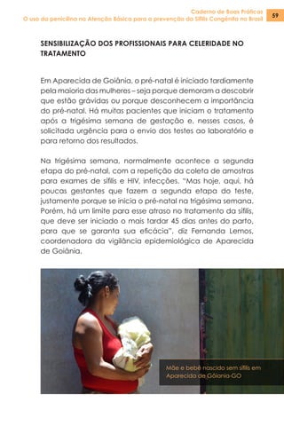 Caderno de Boas Práticas
O uso da penicilina na Atenção Básica para a prevenção da Sífilis Congênita no Brasil
59
SENSIBILIZAÇÃO DOS PROFISSIONAIS PARA CELERIDADE NO
TRATAMENTO
Em Aparecida de Goiânia, o pré-natal é iniciado tardiamente
pela maioria das mulheres – seja porque demoram a descobrir
que estão grávidas ou porque desconhecem a importância
do pré-natal. Há muitas pacientes que iniciam o tratamento
após a trigésima semana de gestação e, nesses casos, é
solicitada urgência para o envio dos testes ao laboratório e
para retorno dos resultados.
Na trigésima semana, normalmente acontece a segunda
etapa do pré-natal, com a repetição da coleta de amostras
para exames de sífilis e HIV, infecções. “Mas hoje, aqui, há
poucas gestantes que fazem a segunda etapa do teste,
justamente porque se inicia o pré-natal na trigésima semana.
Porém, há um limite para esse atraso no tratamento da sífilis,
que deve ser iniciado o mais tardar 45 dias antes do parto,
para que se garanta sua eficácia”, diz Fernanda Lemos,
coordenadora da vigilância epidemiológica de Aparecida
de Goiânia.
Mãe e bebê nascido sem sífilis em
Aparecida de Gôiania-GO
 