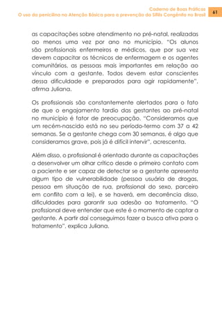 Caderno de Boas Práticas
O uso da penicilina na Atenção Básica para a prevenção da Sífilis Congênita no Brasil
61
as capacitações sobre atendimento no pré-natal, realizadas
ao menos uma vez por ano no município. “Os alunos
são profissionais enfermeiros e médicos, que por sua vez
devem capacitar os técnicos de enfermagem e os agentes
comunitários, as pessoas mais importantes em relação ao
vínculo com a gestante. Todos devem estar conscientes
dessa dificuldade e preparados para agir rapidamente”,
afirma Juliana.
Os profissionais são constantemente alertados para o fato
de que o engajamento tardio das gestantes ao pré-natal
no município é fator de preocupação. “Consideramos que
um recém-nascido está no seu período-termo com 37 a 42
semanas. Se a gestante chega com 30 semanas, é algo que
consideramos grave, pois já é difícil intervir”, acrescenta.
Além disso, o profissional é orientado durante as capacitações
a desenvolver um olhar crítico desde o primeiro contato com
a paciente e ser capaz de detectar se a gestante apresenta
algum tipo de vulnerabilidade (pessoa usuária de drogas,
pessoa em situação de rua, profissional do sexo, parceiro
em conflito com a lei), e se haverá, em decorrência disso,
dificuldades para garantir sua adesão ao tratamento. “O
profissional deve entender que este é o momento de captar a
gestante. A partir daí conseguimos fazer a busca ativa para o
tratamento”, explica Juliana.
 