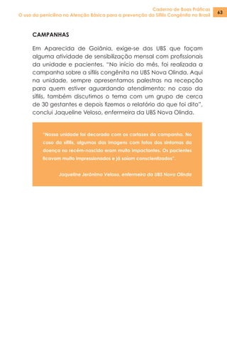 Caderno de Boas Práticas
O uso da penicilina na Atenção Básica para a prevenção da Sífilis Congênita no Brasil
63
CAMPANHAS
Em Aparecida de Goiânia, exige-se das UBS que façam
alguma atividade de sensibilização mensal com profissionais
da unidade e pacientes. “No início do mês, foi realizada a
campanha sobre a sífilis congênita na UBS Nova Olinda. Aqui
na unidade, sempre apresentamos palestras na recepção
para quem estiver aguardando atendimento; no caso da
sífilis, também discutimos o tema com um grupo de cerca
de 30 gestantes e depois fizemos o relatório do que foi dito”,
conclui Jaqueline Veloso, enfermeira da UBS Nova Olinda.
“Nossa unidade foi decorada com os cartazes da campanha. No
caso da sífilis, algumas das imagens com fotos dos sintomas da
doença no recém-nascido eram muito impactantes. Os pacientes
ficavam muito impressionados e já saíam conscientizados”.
Jaqueline Jerônimo Veloso, enfermeira da UBS Nova Olinda
 